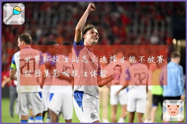 世界杯投注站怎么选择才能不被赛程密集影响投注体验